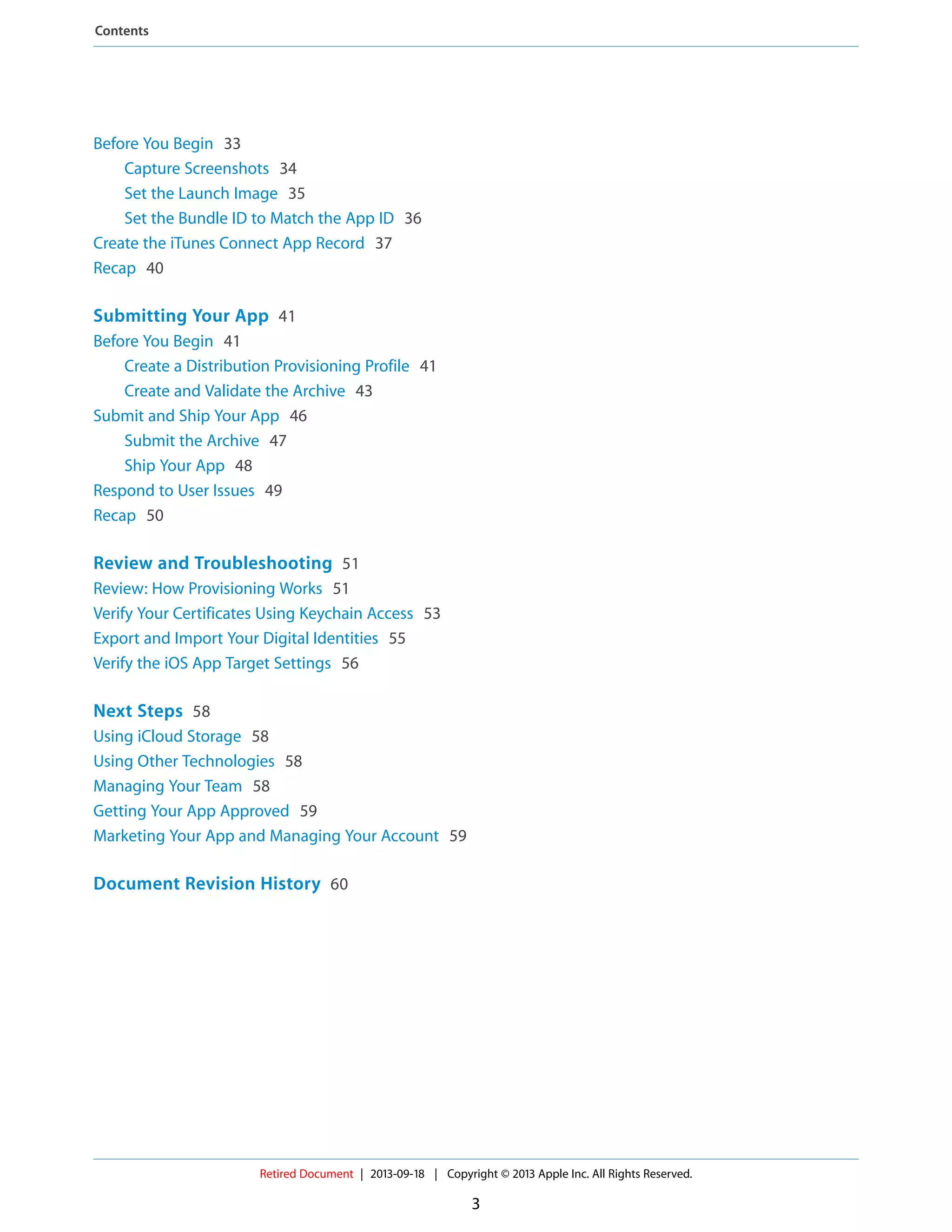 Before You Begin 33
Capture Screenshots 34
Set the Launch Image 35
Set the Bundle ID to Match the App ID 36
Create the iTunes Connect App Record 37
Recap 40
Submitting Your App 41
Before You Begin 41
Create a Distribution Provisioning Profile 41
Create and Validate the Archive 43
Submit and Ship Your App 46
Submit the Archive 47
Ship Your App 48
Respond to User Issues 49
Recap 50
Review and Troubleshooting 51
Review: How Provisioning Works 51
Verify Your Certificates Using Keychain Access 53
Export and Import Your Digital Identities 55
Verify the iOS App Target Settings 56
Next Steps 58
Using iCloud Storage 58
Using Other Technologies 58
Managing Your Team 58
Getting Your App Approved 59
Marketing Your App and Managing Your Account 59
Document Revision History 60
Retired Document | 2013-09-18 | Copyright © 2013 Apple Inc. All Rights Reserved.
3
Contents
 