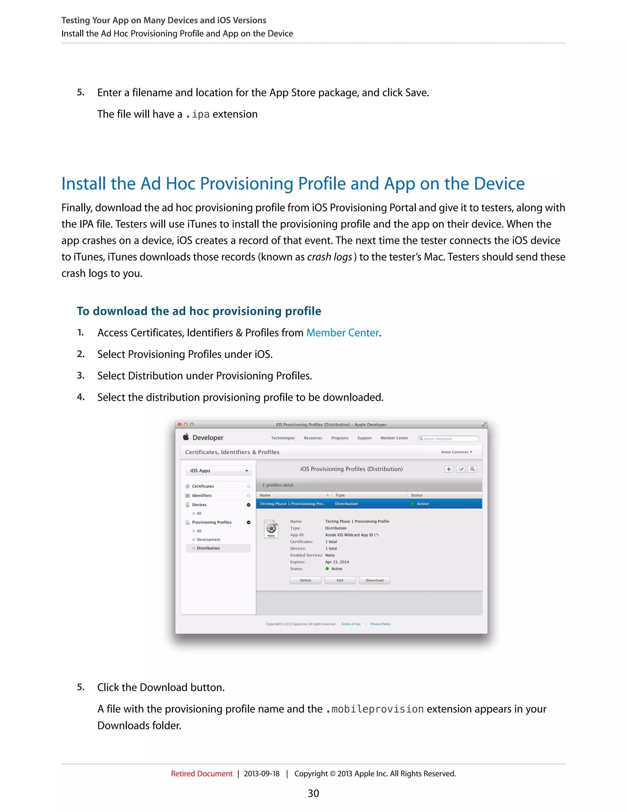 5. Enter a filename and location for the App Store package, and click Save.
The file will have a .ipa extension
Install the Ad Hoc Provisioning Profile and App on the Device
Finally, download the ad hoc provisioning profile from iOS Provisioning Portal and give it to testers, along with
the IPA file. Testers will use iTunes to install the provisioning profile and the app on their device. When the
app crashes on a device, iOS creates a record of that event. The next time the tester connects the iOS device
to iTunes, iTunes downloads those records (known as crash logs) to the tester’s Mac. Testers should send these
crash logs to you.
To download the ad hoc provisioning profile
1. Access Certificates, Identifiers & Profiles from Member Center.
2. Select Provisioning Profiles under iOS.
3. Select Distribution under Provisioning Profiles.
4. Select the distribution provisioning profile to be downloaded.
5. Click the Download button.
A file with the provisioning profile name and the .mobileprovision extension appears in your
Downloads folder.
Testing Your App on Many Devices and iOS Versions
Install the Ad Hoc Provisioning Profile and App on the Device
Retired Document | 2013-09-18 | Copyright © 2013 Apple Inc. All Rights Reserved.
30
 