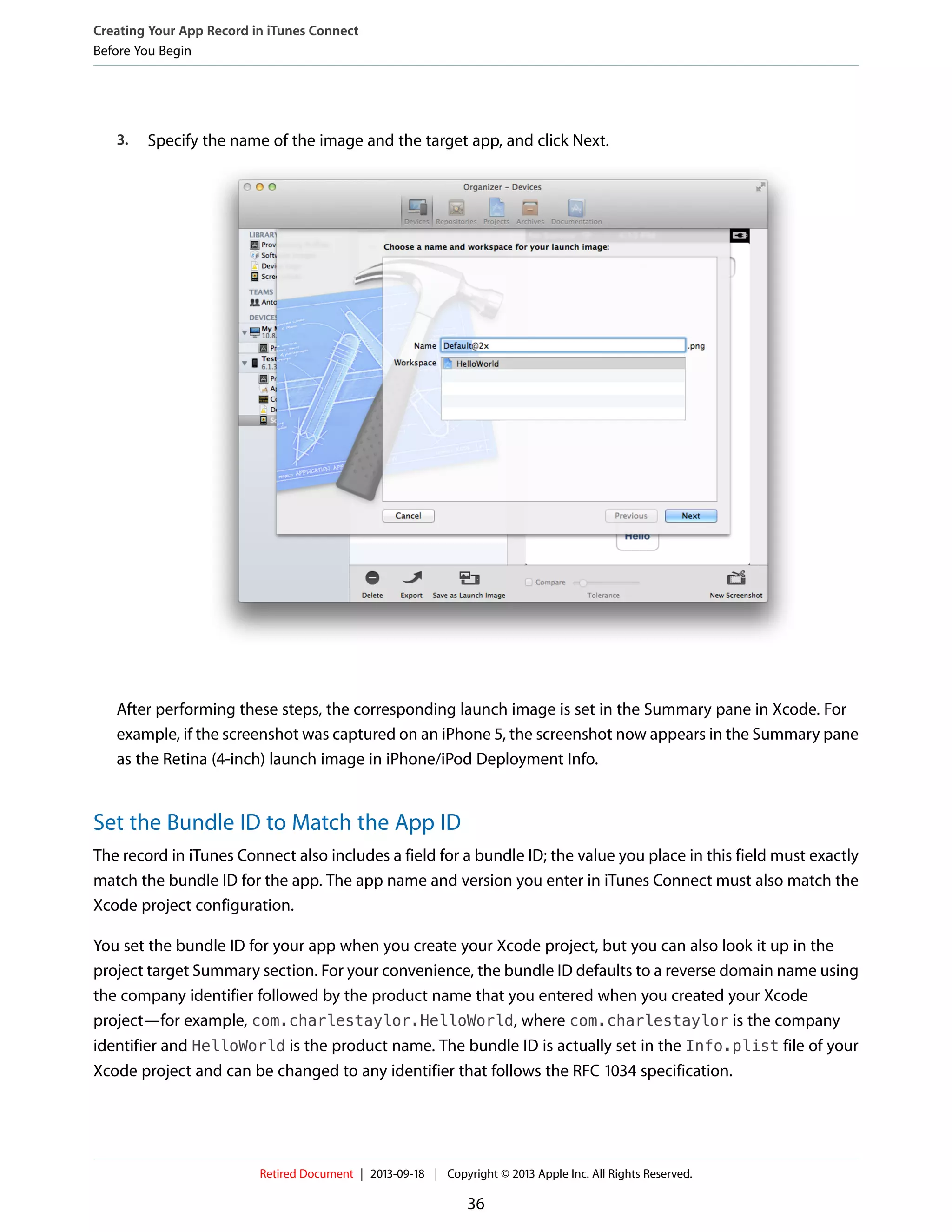 3. Specify the name of the image and the target app, and click Next.
After performing these steps, the corresponding launch image is set in the Summary pane in Xcode. For
example, if the screenshot was captured on an iPhone 5, the screenshot now appears in the Summary pane
as the Retina (4-inch) launch image in iPhone/iPod Deployment Info.
Set the Bundle ID to Match the App ID
The record in iTunes Connect also includes a field for a bundle ID; the value you place in this field must exactly
match the bundle ID for the app. The app name and version you enter in iTunes Connect must also match the
Xcode project configuration.
You set the bundle ID for your app when you create your Xcode project, but you can also look it up in the
project target Summary section. For your convenience, the bundle ID defaults to a reverse domain name using
the company identifier followed by the product name that you entered when you created your Xcode
project—for example, com.charlestaylor.HelloWorld, where com.charlestaylor is the company
identifier and HelloWorld is the product name. The bundle ID is actually set in the Info.plist file of your
Xcode project and can be changed to any identifier that follows the RFC 1034 specification.
Creating Your App Record in iTunes Connect
Before You Begin
Retired Document | 2013-09-18 | Copyright © 2013 Apple Inc. All Rights Reserved.
36
 