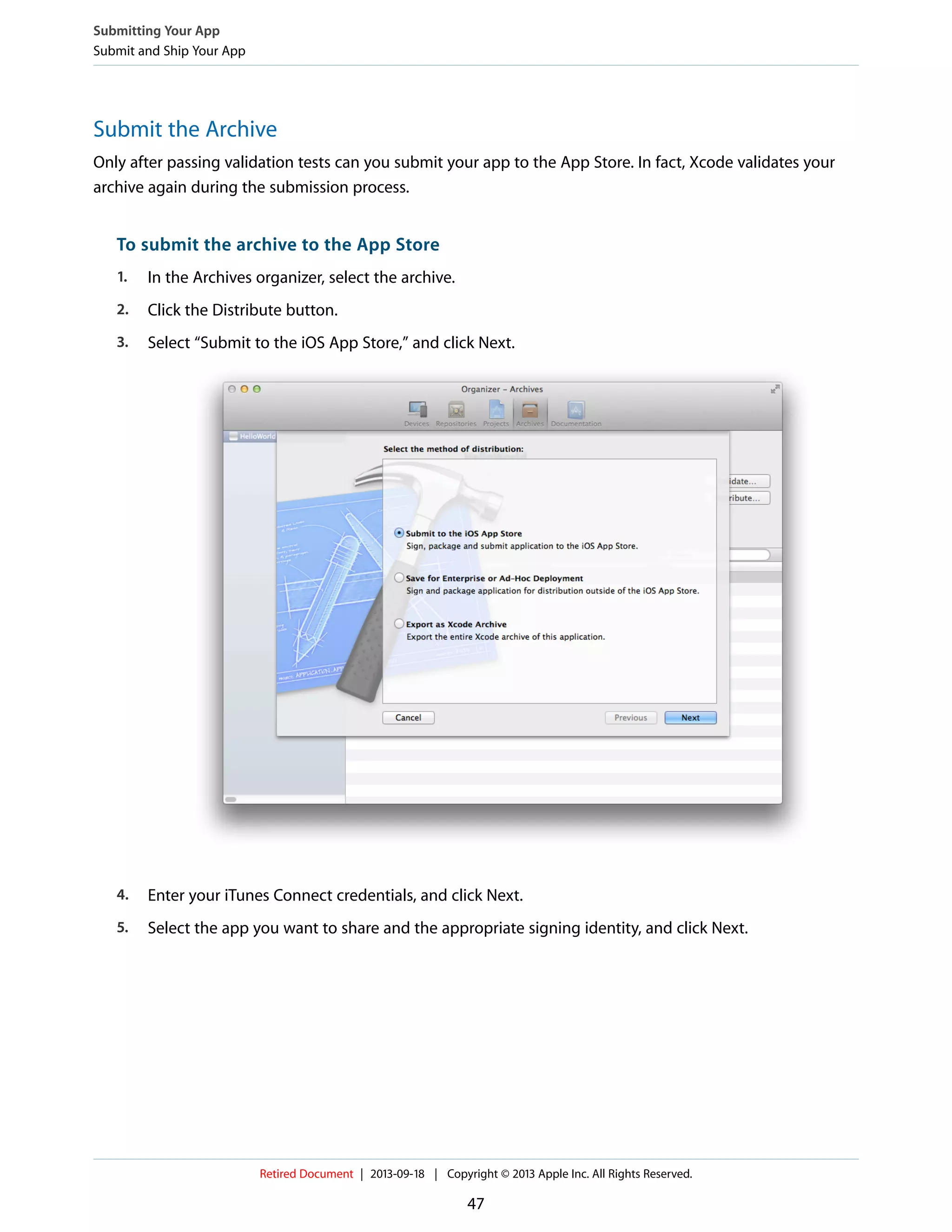Submit the Archive
Only after passing validation tests can you submit your app to the App Store. In fact, Xcode validates your
archive again during the submission process.
To submit the archive to the App Store
1. In the Archives organizer, select the archive.
2. Click the Distribute button.
3. Select “Submit to the iOS App Store,” and click Next.
4. Enter your iTunes Connect credentials, and click Next.
5. Select the app you want to share and the appropriate signing identity, and click Next.
Submitting Your App
Submit and Ship Your App
Retired Document | 2013-09-18 | Copyright © 2013 Apple Inc. All Rights Reserved.
47
 