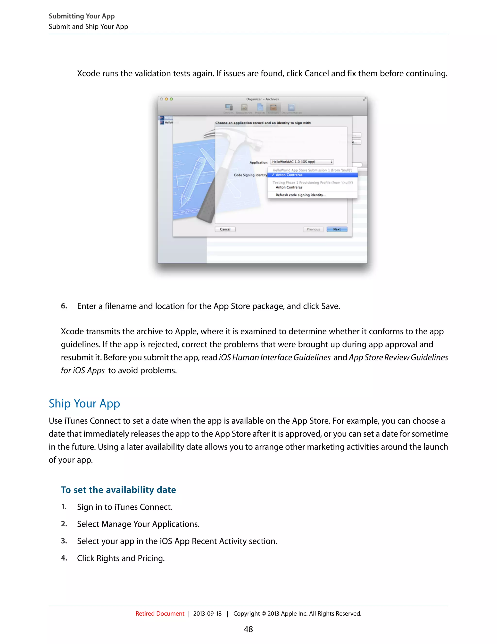 Xcode runs the validation tests again. If issues are found, click Cancel and fix them before continuing.
6. Enter a filename and location for the App Store package, and click Save.
Xcode transmits the archive to Apple, where it is examined to determine whether it conforms to the app
guidelines. If the app is rejected, correct the problems that were brought up during app approval and
resubmit it. Before you submit the app, read iOSHumanInterfaceGuidelines and AppStoreReviewGuidelines
for iOS Apps to avoid problems.
Ship Your App
Use iTunes Connect to set a date when the app is available on the App Store. For example, you can choose a
date that immediately releases the app to the App Store after it is approved, or you can set a date for sometime
in the future. Using a later availability date allows you to arrange other marketing activities around the launch
of your app.
To set the availability date
1. Sign in to iTunes Connect.
2. Select Manage Your Applications.
3. Select your app in the iOS App Recent Activity section.
4. Click Rights and Pricing.
Submitting Your App
Submit and Ship Your App
Retired Document | 2013-09-18 | Copyright © 2013 Apple Inc. All Rights Reserved.
48
 
