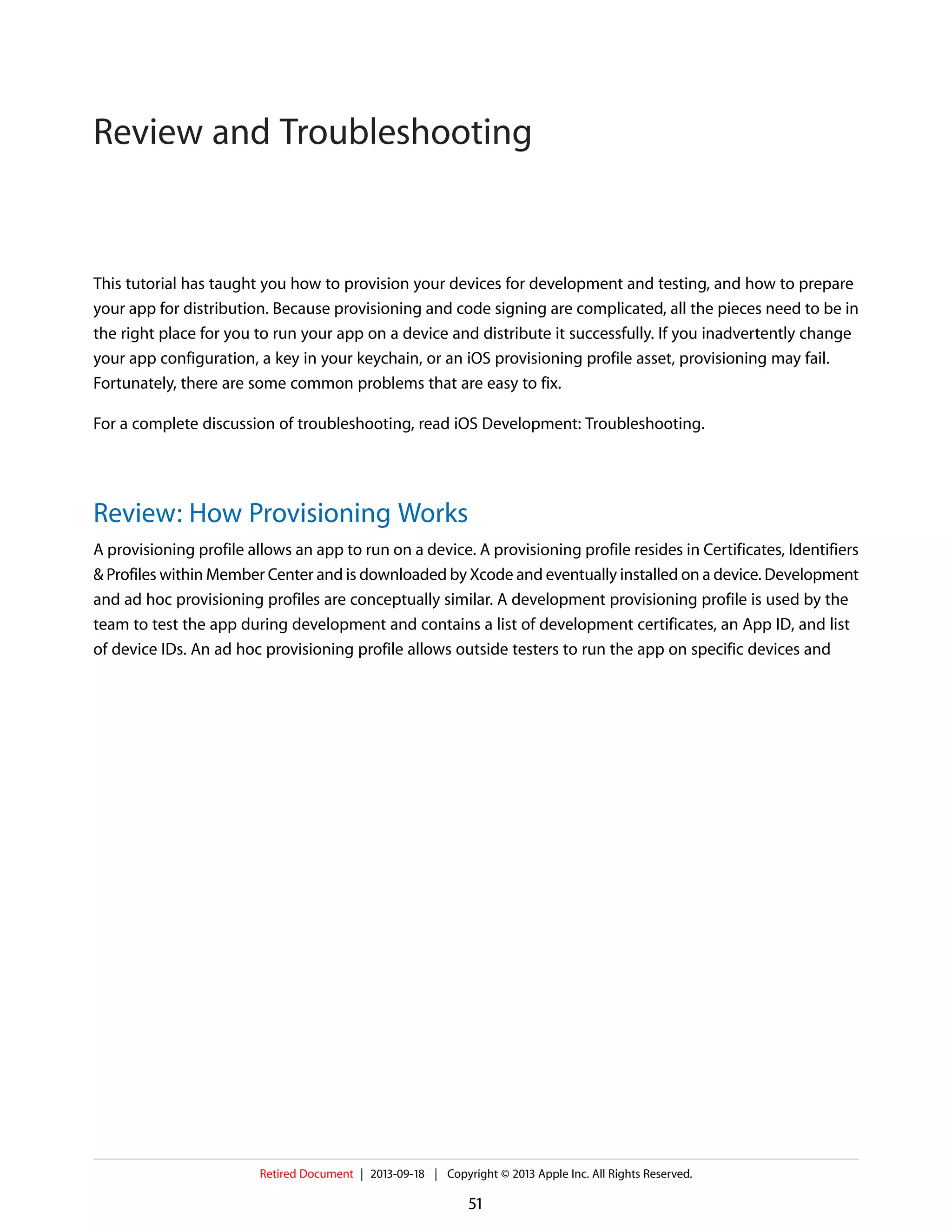 This tutorial has taught you how to provision your devices for development and testing, and how to prepare
your app for distribution. Because provisioning and code signing are complicated, all the pieces need to be in
the right place for you to run your app on a device and distribute it successfully. If you inadvertently change
your app configuration, a key in your keychain, or an iOS provisioning profile asset, provisioning may fail.
Fortunately, there are some common problems that are easy to fix.
For a complete discussion of troubleshooting, read iOS Development: Troubleshooting.
Review: How Provisioning Works
A provisioning profile allows an app to run on a device. A provisioning profile resides in Certificates, Identifiers
& Profiles within Member Center and is downloaded by Xcode and eventually installed on a device. Development
and ad hoc provisioning profiles are conceptually similar. A development provisioning profile is used by the
team to test the app during development and contains a list of development certificates, an App ID, and list
of device IDs. An ad hoc provisioning profile allows outside testers to run the app on specific devices and
Retired Document | 2013-09-18 | Copyright © 2013 Apple Inc. All Rights Reserved.
51
Review and Troubleshooting
 
