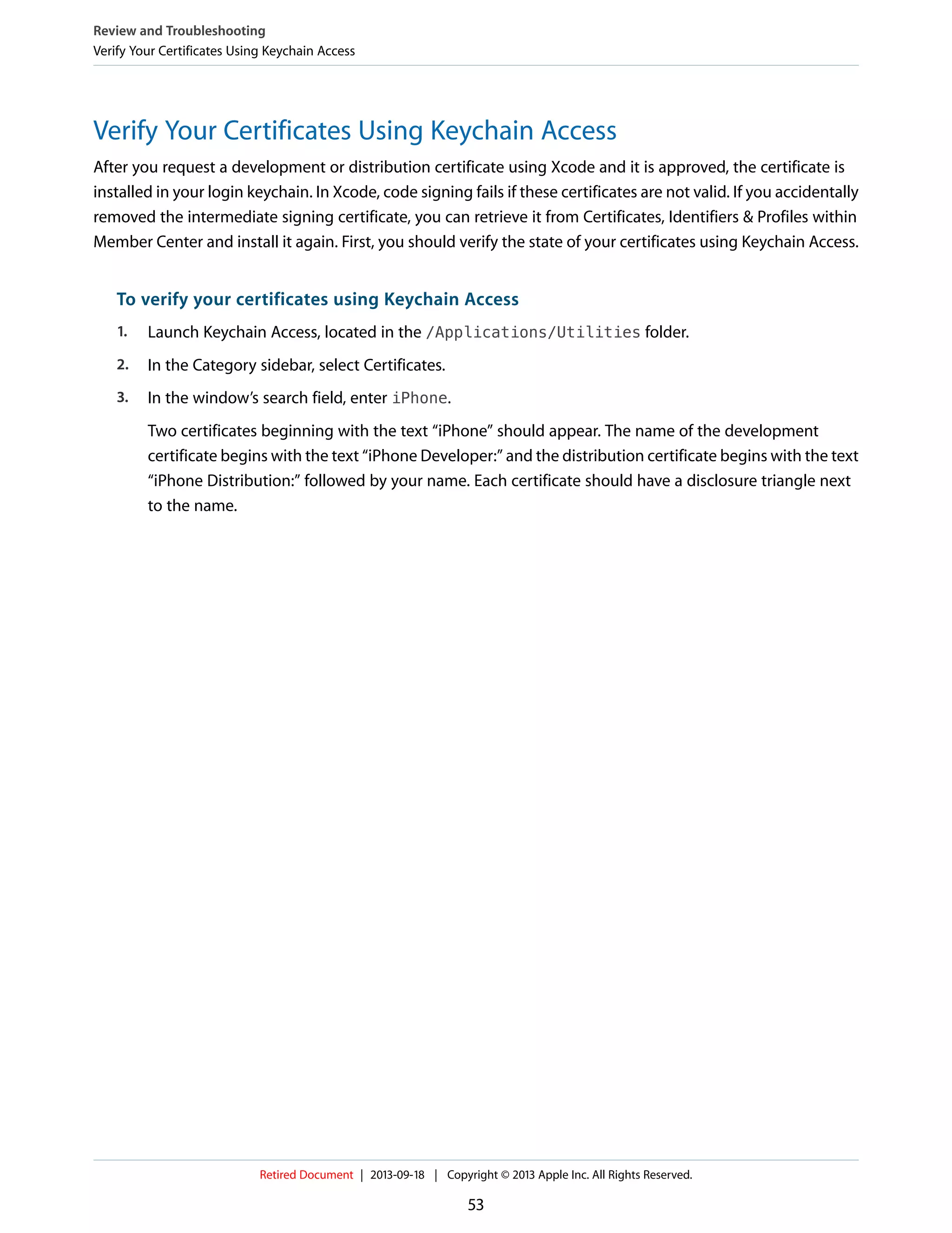 Verify Your Certificates Using Keychain Access
After you request a development or distribution certificate using Xcode and it is approved, the certificate is
installed in your login keychain. In Xcode, code signing fails if these certificates are not valid. If you accidentally
removed the intermediate signing certificate, you can retrieve it from Certificates, Identifiers & Profiles within
Member Center and install it again. First, you should verify the state of your certificates using Keychain Access.
To verify your certificates using Keychain Access
1. Launch Keychain Access, located in the /Applications/Utilities folder.
2. In the Category sidebar, select Certificates.
3. In the window’s search field, enter iPhone.
Two certificates beginning with the text “iPhone” should appear. The name of the development
certificate begins with the text “iPhone Developer:” and the distribution certificate begins with the text
“iPhone Distribution:” followed by your name. Each certificate should have a disclosure triangle next
to the name.
Review and Troubleshooting
Verify Your Certificates Using Keychain Access
Retired Document | 2013-09-18 | Copyright © 2013 Apple Inc. All Rights Reserved.
53
 