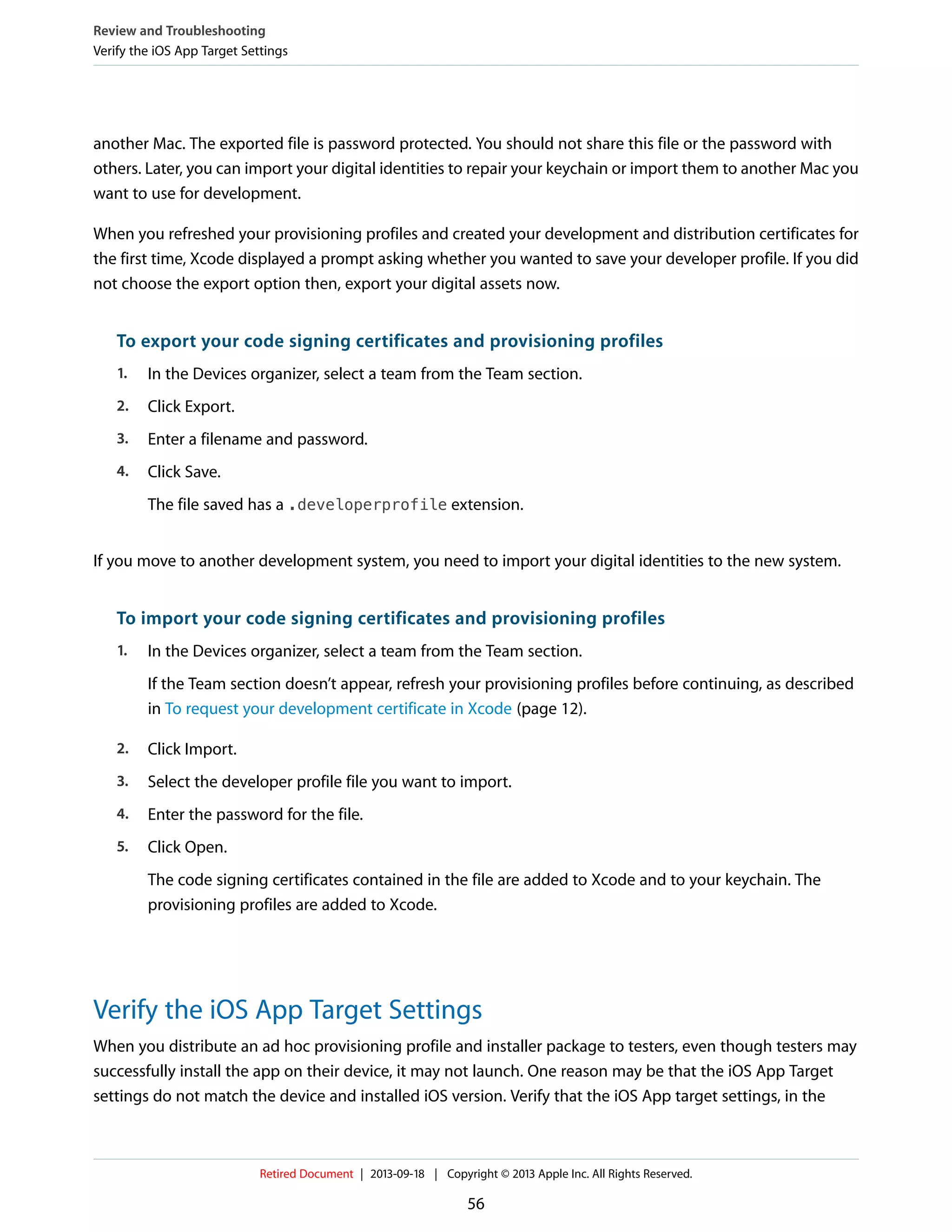 another Mac. The exported file is password protected. You should not share this file or the password with
others. Later, you can import your digital identities to repair your keychain or import them to another Mac you
want to use for development.
When you refreshed your provisioning profiles and created your development and distribution certificates for
the first time, Xcode displayed a prompt asking whether you wanted to save your developer profile. If you did
not choose the export option then, export your digital assets now.
To export your code signing certificates and provisioning profiles
1. In the Devices organizer, select a team from the Team section.
2. Click Export.
3. Enter a filename and password.
4. Click Save.
The file saved has a .developerprofile extension.
If you move to another development system, you need to import your digital identities to the new system.
To import your code signing certificates and provisioning profiles
1. In the Devices organizer, select a team from the Team section.
If the Team section doesn’t appear, refresh your provisioning profiles before continuing, as described
in To request your development certificate in Xcode (page 12).
2. Click Import.
3. Select the developer profile file you want to import.
4. Enter the password for the file.
5. Click Open.
The code signing certificates contained in the file are added to Xcode and to your keychain. The
provisioning profiles are added to Xcode.
Verify the iOS App Target Settings
When you distribute an ad hoc provisioning profile and installer package to testers, even though testers may
successfully install the app on their device, it may not launch. One reason may be that the iOS App Target
settings do not match the device and installed iOS version. Verify that the iOS App target settings, in the
Review and Troubleshooting
Verify the iOS App Target Settings
Retired Document | 2013-09-18 | Copyright © 2013 Apple Inc. All Rights Reserved.
56
 