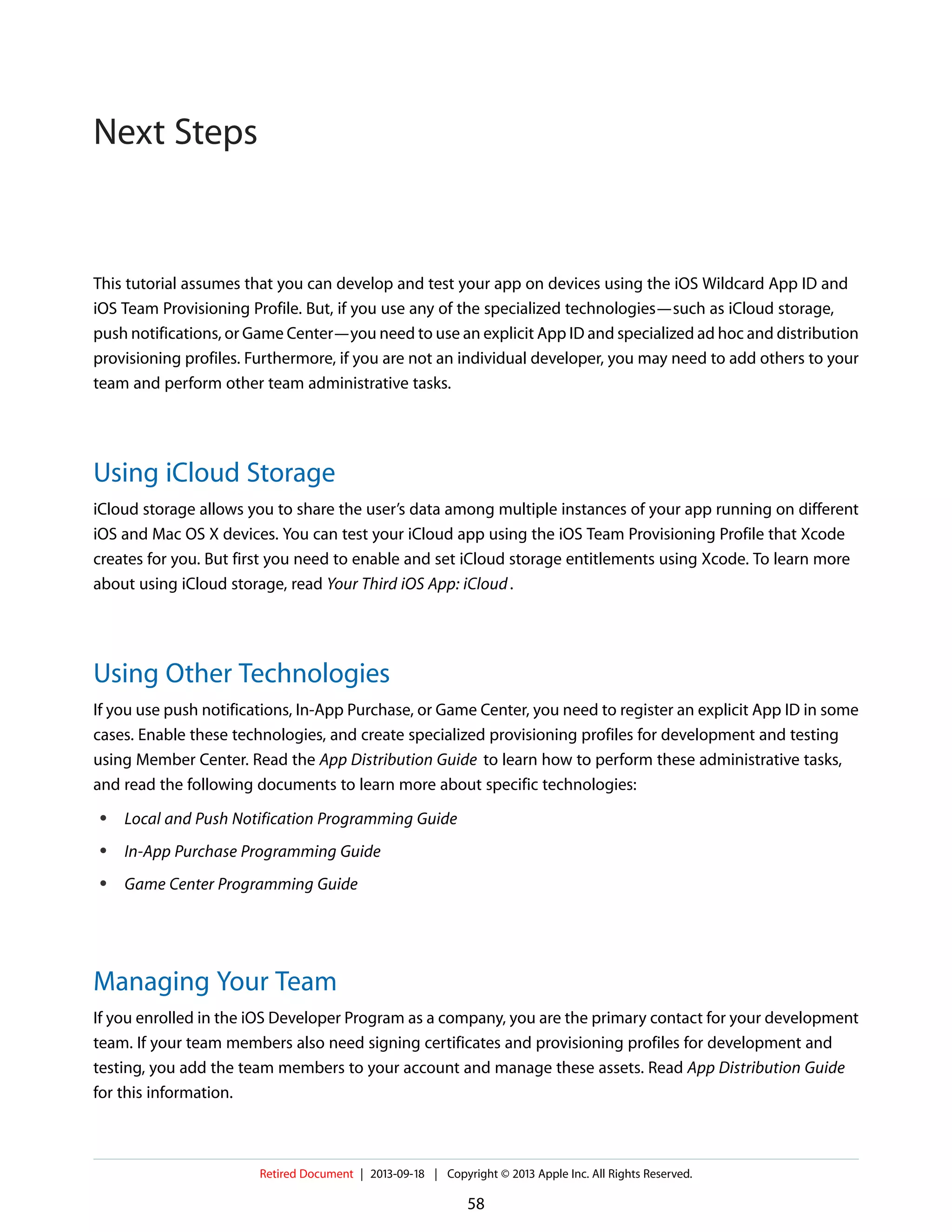 This tutorial assumes that you can develop and test your app on devices using the iOS Wildcard App ID and
iOS Team Provisioning Profile. But, if you use any of the specialized technologies—such as iCloud storage,
push notifications, or Game Center—you need to use an explicit App ID and specialized ad hoc and distribution
provisioning profiles. Furthermore, if you are not an individual developer, you may need to add others to your
team and perform other team administrative tasks.
Using iCloud Storage
iCloud storage allows you to share the user’s data among multiple instances of your app running on different
iOS and Mac OS X devices. You can test your iCloud app using the iOS Team Provisioning Profile that Xcode
creates for you. But first you need to enable and set iCloud storage entitlements using Xcode. To learn more
about using iCloud storage, read Your Third iOS App: iCloud.
Using Other Technologies
If you use push notifications, In-App Purchase, or Game Center, you need to register an explicit App ID in some
cases. Enable these technologies, and create specialized provisioning profiles for development and testing
using Member Center. Read the App Distribution Guide to learn how to perform these administrative tasks,
and read the following documents to learn more about specific technologies:
● Local and Push Notification Programming Guide
● In-App Purchase Programming Guide
● Game Center Programming Guide
Managing Your Team
If you enrolled in the iOS Developer Program as a company, you are the primary contact for your development
team. If your team members also need signing certificates and provisioning profiles for development and
testing, you add the team members to your account and manage these assets. Read App Distribution Guide
for this information.
Retired Document | 2013-09-18 | Copyright © 2013 Apple Inc. All Rights Reserved.
58
Next Steps
 