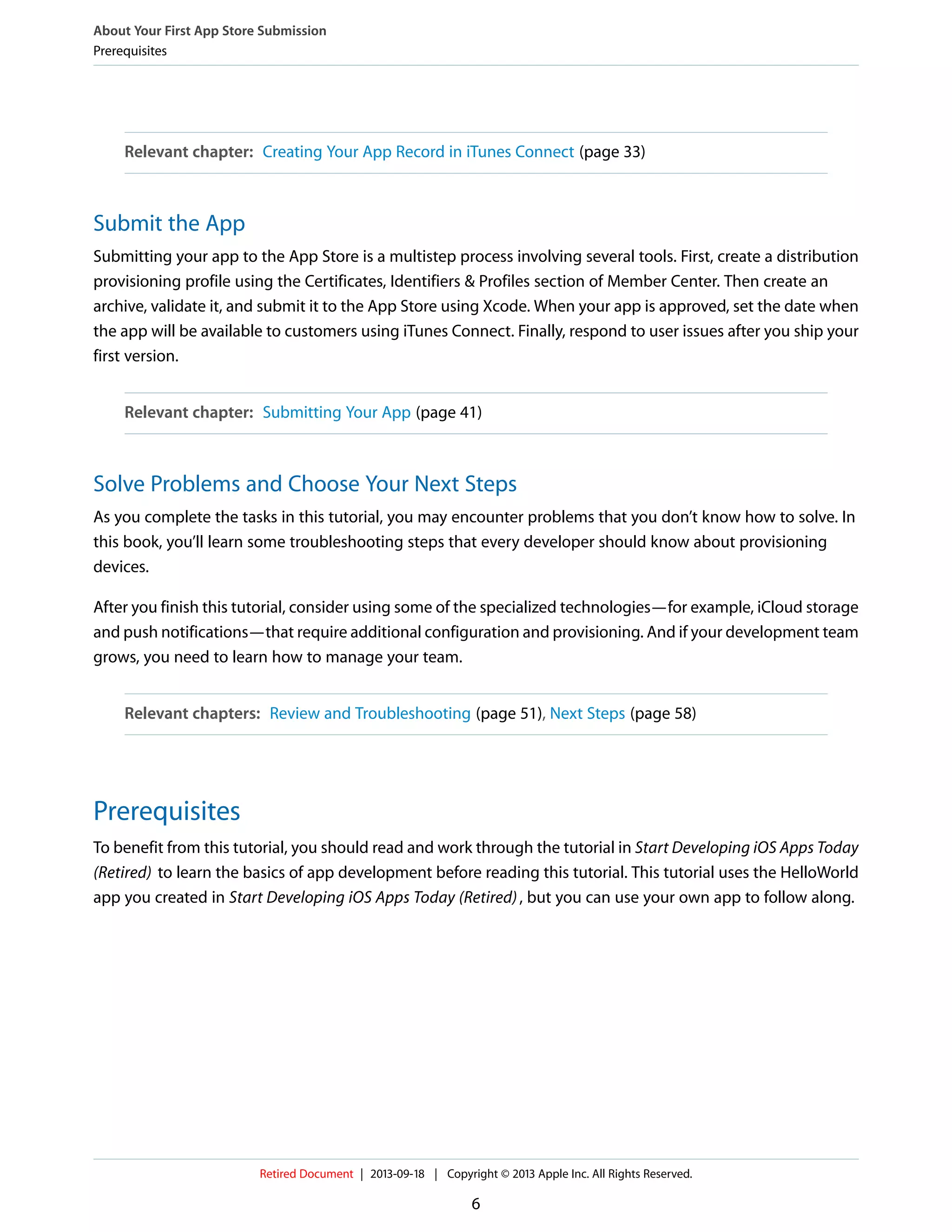 Relevant chapter: Creating Your App Record in iTunes Connect (page 33)
Submit the App
Submitting your app to the App Store is a multistep process involving several tools. First, create a distribution
provisioning profile using the Certificates, Identifiers & Profiles section of Member Center. Then create an
archive, validate it, and submit it to the App Store using Xcode. When your app is approved, set the date when
the app will be available to customers using iTunes Connect. Finally, respond to user issues after you ship your
first version.
Relevant chapter: Submitting Your App (page 41)
Solve Problems and Choose Your Next Steps
As you complete the tasks in this tutorial, you may encounter problems that you don’t know how to solve. In
this book, you’ll learn some troubleshooting steps that every developer should know about provisioning
devices.
After you finish this tutorial, consider using some of the specialized technologies—for example, iCloud storage
and push notifications—that require additional configuration and provisioning. And if your development team
grows, you need to learn how to manage your team.
Relevant chapters: Review and Troubleshooting (page 51), Next Steps (page 58)
Prerequisites
To benefit from this tutorial, you should read and work through the tutorial in Start Developing iOS Apps Today
(Retired) to learn the basics of app development before reading this tutorial. This tutorial uses the HelloWorld
app you created in Start Developing iOS Apps Today (Retired), but you can use your own app to follow along.
About Your First App Store Submission
Prerequisites
Retired Document | 2013-09-18 | Copyright © 2013 Apple Inc. All Rights Reserved.
6
 