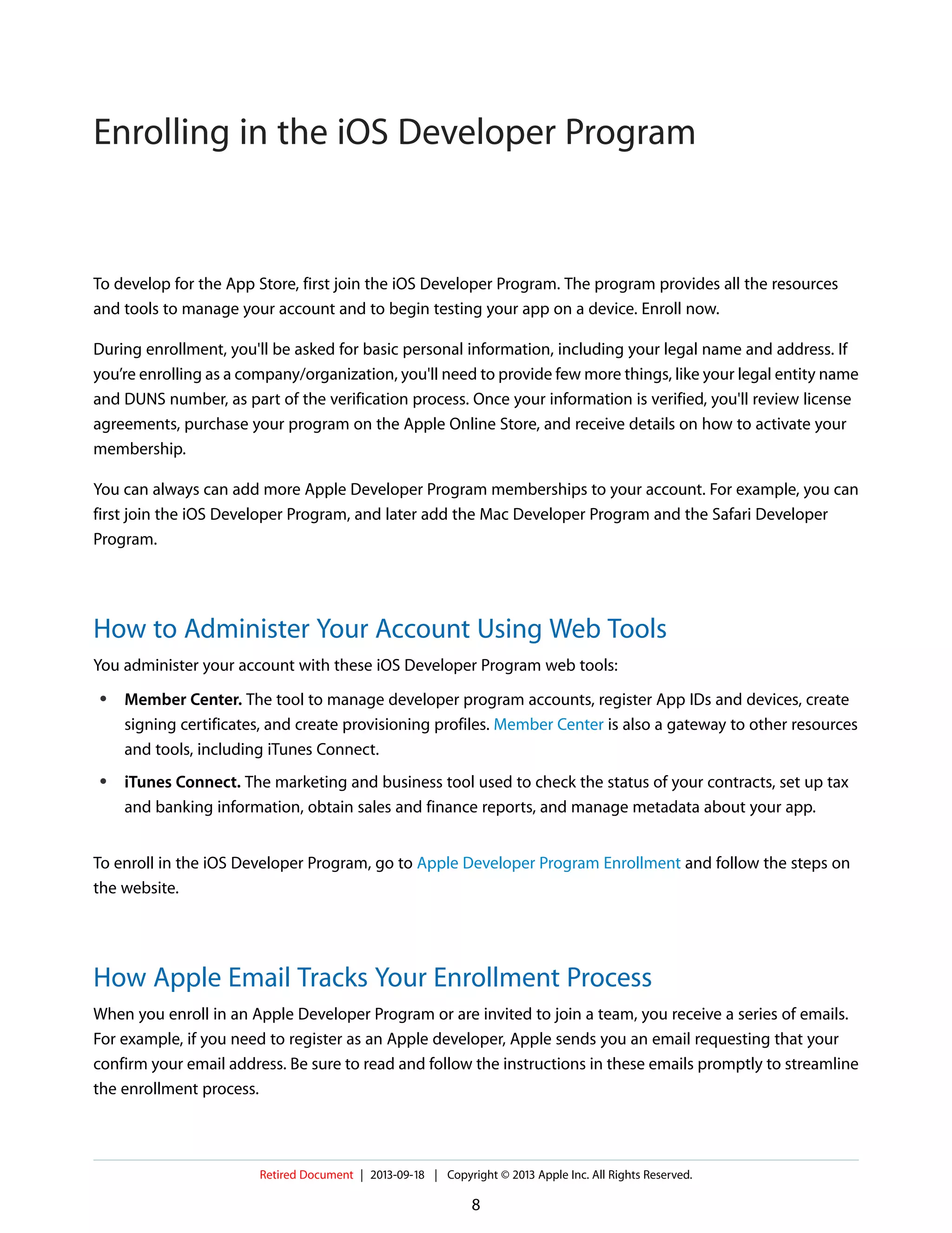 To develop for the App Store, first join the iOS Developer Program. The program provides all the resources
and tools to manage your account and to begin testing your app on a device. Enroll now.
During enrollment, you'll be asked for basic personal information, including your legal name and address. If
you’re enrolling as a company/organization, you'll need to provide few more things, like your legal entity name
and DUNS number, as part of the verification process. Once your information is verified, you'll review license
agreements, purchase your program on the Apple Online Store, and receive details on how to activate your
membership.
You can always can add more Apple Developer Program memberships to your account. For example, you can
first join the iOS Developer Program, and later add the Mac Developer Program and the Safari Developer
Program.
How to Administer Your Account Using Web Tools
You administer your account with these iOS Developer Program web tools:
● Member Center. The tool to manage developer program accounts, register App IDs and devices, create
signing certificates, and create provisioning profiles. Member Center is also a gateway to other resources
and tools, including iTunes Connect.
● iTunes Connect. The marketing and business tool used to check the status of your contracts, set up tax
and banking information, obtain sales and finance reports, and manage metadata about your app.
To enroll in the iOS Developer Program, go to Apple Developer Program Enrollment and follow the steps on
the website.
How Apple Email Tracks Your Enrollment Process
When you enroll in an Apple Developer Program or are invited to join a team, you receive a series of emails.
For example, if you need to register as an Apple developer, Apple sends you an email requesting that your
confirm your email address. Be sure to read and follow the instructions in these emails promptly to streamline
the enrollment process.
Retired Document | 2013-09-18 | Copyright © 2013 Apple Inc. All Rights Reserved.
8
Enrolling in the iOS Developer Program
 