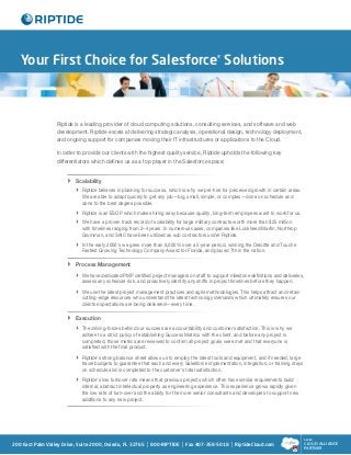 Your First Choice for Salesforce® Solutions



                  Riptide is a leading provider of cloud computing solutions, consulting services, and software and web
                  development. Riptide excels at delivering strategic analysis, operational design, technology deployment,
                  and ongoing support for companies moving their IT infrastructures or applications to the Cloud.

                  In order to provide our clients with the highest quality service, Riptide upholds the following key
                  differentiators which defines us as a top player in the Salesforce space:


                       Scalability
                        
                          
                         Riptide believes in planning for success, which is why we pre-hire for perceived growth in certain areas.
                             We are able to adapt quickly to get any job—big, small, simple, or complex—done on schedule and
                             done to the best degree possible.
                           
                            Riptide is an ESOP which makes hiring easy because quality, long-term employees want to work for us.
                            have a proven track record of scalability for large military contracts worth more than $25 million
                            We
                            
                             with timelines ranging from 2–4 years. In numerous cases, companies like Lockheed Martin, Northrop
                             Grumman, and SAIC have been utilized as sub contractors under Riptide.
                            the early 2000's we grew more than 6,000% over a 5-year period, winning the Deloitte and Touche
                            In
                             Fastest Growing Technology Company Award for Florida, and placed 7th in the nation.

                       Process Management
                        
                          
                         We have dedicated PMP certified project managers on staff to support milestone definitions and deliveries,
                             assess any schedule risk, and proactively identify any shifts in project timelines before they happen.
                            use the latest project management practices and agile methodologies. This helps attract and retain
                            We
                             cutting-edge resources who understand the latest technology demands which ultimately ensures our
                             clients expectations are being delivered—every time.

                       Execution
                        
                          
                         The driving-forces behind our success are accountability and customer satisfaction. This is why we
                             adhere to a strict policy of establishing Success Metrics with the client, and before any project is
                             completed, those metrics are reviewed to confirm all project goals were met and that everyone is
                             satisfied with the final product.
                           
                            Riptide's strong balance sheet allows us to employ the latest tools and equipment, and if needed, large
                             travel budgets to guarantee that each and every Salesforce implementation, integration, or training stays
                             on schedule and is completed to the customer's total satisfaction.
                           
                            Riptide's low turnover rate means that previous projects which often have similar requirements build
                             internal, abstract intellectual property as engineering experience. This experience grows rapidly given
                             the low rate of turn-over and the ability for the more senior consultants and developers to support new
                             additions to any new project.




                                                                                                                                         SILVER

200 East Palm Valley Drive, Suite 2000, Oviedo, FL 32765    | 800-RIPTIDE | Fax 407-358-5018 | RiptideCloud.com                          CLOUD ALLIANCE
                                                                                                                                         PARTNER
 