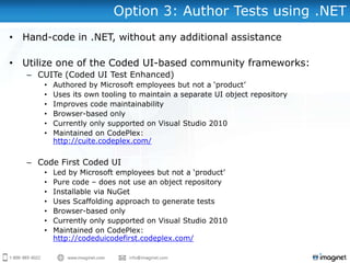 Option 3: Author Tests using .NET
• Hand-code in .NET, without any additional assistance
• Utilize one of the Coded UI-based community frameworks:
– CUITe (Coded UI Test Enhanced)
• Authored by Microsoft employees but not a „product‟
• Uses its own tooling to maintain a separate UI object repository
• Improves code maintainability
• Browser-based only
• Currently only supported on Visual Studio 2010
• Maintained on CodePlex:
http://cuite.codeplex.com/
– Code First Coded UI
• Led by Microsoft employees but not a „product‟
• Pure code – does not use an object repository
• Installable via NuGet
• Uses Scaffolding approach to generate tests
• Browser-based only
• Currently only supported on Visual Studio 2010
• Maintained on CodePlex:
http://codeduicodefirst.codeplex.com/
 