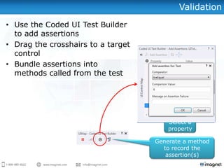 Validation
• Use the Coded UI Test Builder
to add assertions
• Drag the crosshairs to a target
control
• Bundle assertions into
methods called from the test
Select a
property
Click to add
assertion
Generate a method
to record the
assertion(s)
 