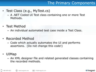 The Primary Components
• Test Class (e.g., MyTest.cs)
– A .NET Coded UI Test class containing one or more Test
Methods.
• Test Method
– An individual automated test case inside a Test Class.
• Recorded Method
– Code which actually automates the UI and performs
assertions. (Do not change this code!)
• UIMap
– An XML designer file and related generated classes containing
the recorded methods.
 