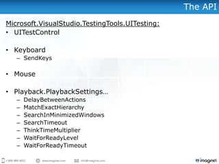 The API
Microsoft.VisualStudio.TestingTools.UITesting:
• UITestControl
• Keyboard
– SendKeys
• Mouse
• Playback.PlaybackSettings…
– DelayBetweenActions
– MatchExactHierarchy
– SearchInMinimizedWindows
– SearchTimeout
– ThinkTimeMultiplier
– WaitForReadyLevel
– WaitForReadyTimeout
 