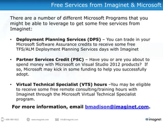 Free Services from Imaginet & Microsoft
There are a number of different Microsoft Programs that you
might be able to leverage to get some free services from
Imaginet:
• Deployment Planning Services (DPS) – You can trade in your
Microsoft Software Assurance credits to receive some free
TFS/ALM Deployment Planning Services days with Imaginet
• Partner Services Credit (PSC) – Have you or are you about to
spend money with Microsoft on Visual Studio 2012 products? If
so, Microsoft may kick in some funding to help you successfully
adopt.
• Virtual Technical Specialist (VTS) hours –You may be eligible
to receive some free remote consulting/training hours with
Imaginet through the Microsoft Virtual Technical Specialist
program.
For more information, email bmadison@imaginet.com.
 