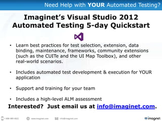 Need Help with YOUR Automated Testing?
• Learn best practices for test selection, extension, data
binding, maintenance, frameworks, community extensions
(such as the CUITe and the UI Map Toolbox), and other
real-world scenarios.
• Includes automated test development & execution for YOUR
application
• Support and training for your team
• Includes a high-level ALM assessment
Imaginet’s Visual Studio 2012
Automated Testing 5-day Quickstart
Interested? Just email us at info@imaginet.com.
 