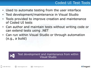 Coded UI Test Tools
• Used to automate testing from the user interface
• Test development/maintenance in Visual Studio
• Tools provided to improve creation and maintenance
of Coded UI tests
• Can author and maintain tests without writing code or
can extend tests using .NET
• Can run within Visual Studio or through automation
(e.g., a build)
Test development and maintenance from within
Visual Studio
 