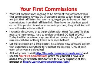 Your First Commissions
• Your first commissions is going to be different that any other your
  first commissions review that you come across today. Most of them
  are just their affiliates that are trying to get you to buy your first
  commissions from their affiliate link. They have no clue how good
  or bad this product is and even more important, they don’t know if
  you will make a dime with it.
• I recently discovered that the problem with most "systems" is that
  most are incomplete, hard to understand and DO NOT WORK!
  Today I will let you in on a system that automates a blog for you and
  rakes in cash like nothing I have ever seen before!
• Let me let you in on a little secret. It's a brand new software system
  that automates everything for you that makes you TONS of cash
  even when you are sleeping!
• All I ask you is to visit http://Launch.consumersbrands.com/ and
  see the Your First Commissions prove for yourself. I have also
  added free gifts worth 300$ for free for every purchase of this
  product at http://Launch.consumersbrands.com/
 