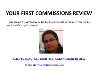 YOUR FIRST COMMISSIONS REVIEW
This document is written by Ibi Jambol (RecommendStuff.com), it may not be
copied without prior consent




     CLICK TO READ FULL YOUR FIRST COMMISSIONS REVIEW
                Official Site = YourFirstCommissions.com
 