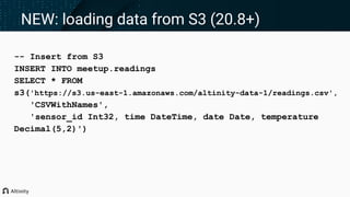 -- Insert from S3
INSERT INTO meetup.readings
SELECT * FROM
s3('https://s3.us-east-1.amazonaws.com/altinity-data-1/readings.csv',
'CSVWithNames',
'sensor_id Int32, time DateTime, date Date, temperature
Decimal(5,2)')
NEW: loading data from S3 (20.8+)
 