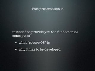 This presentation is




intended to provide you the fundamental
concepts of

 • what “secure OS” is
 • why it has to be developed
 