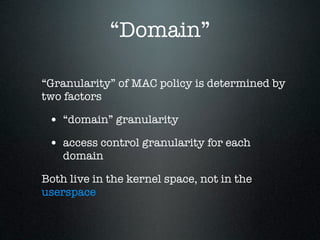 “Domain”

“Granularity” of MAC policy is determined by
two factors

 • “domain” granularity
 • access control granularity for each
    domain

Both live in the kernel space, not in the
userspace
 