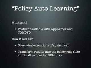 “Policy Auto Learning”

What is it?

 • Feature available with AppArmor and
    TOMOYO

How it works?

 • Observing executions of system call
 • Transform results into the policy rule (like
    audit2allow does for SELinux)
 