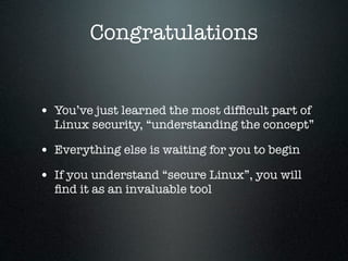 Congratulations


• You’ve just learned the most difﬁcult part of
  Linux security, “understanding the concept”

• Everything else is waiting for you to begin
• If you understand “secure Linux”, you will
  ﬁnd it as an invaluable tool
 