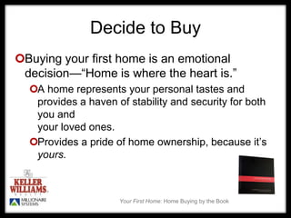 Your First Home: Home Buying by the Book
Decide to Buy
Buying your first home is an emotional
decision—“Home is where the heart is.”
A home represents your personal tastes and
provides a haven of stability and security for both
you and
your loved ones.
Provides a pride of home ownership, because it’s
yours.
 