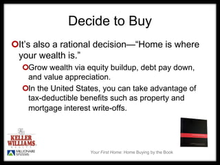 Your First Home: Home Buying by the Book
Decide to Buy
It’s also a rational decision—“Home is where
your wealth is.”
Grow wealth via equity buildup, debt pay down,
and value appreciation.
In the United States, you can take advantage of
tax-deductible benefits such as property and
mortgage interest write-offs.
 