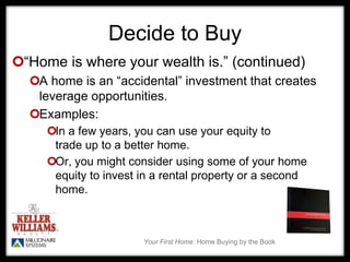 Your First Home: Home Buying by the Book
Decide to Buy
“Home is where your wealth is.” (continued)
A home is an “accidental” investment that creates
leverage opportunities.
Examples:
In a few years, you can use your equity to
trade up to a better home.
Or, you might consider using some of your home
equity to invest in a rental property or a second
home.
 