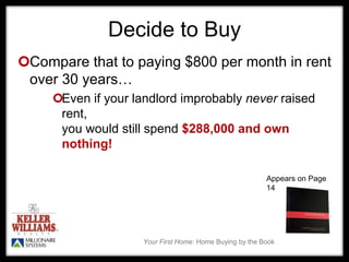 Your First Home: Home Buying by the Book
Decide to Buy
Compare that to paying $800 per month in rent
over 30 years…
Even if your landlord improbably never raised
rent,
you would still spend $288,000 and own
nothing!
Appears on Page
14
 