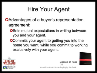Your First Home: Home Buying by the Book
Hire Your Agent
Advantages of a buyer’s representation
agreement:
Sets mutual expectations in writing between
you and your agent.
Commits your agent to getting you into the
home you want, while you commit to working
exclusively with your agent.
Appears on Page
32
 