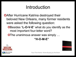 Your First Home: Home Buying by the Book
Introduction
After Hurricane Katrina destroyed their
beloved New Orleans, many former residents
were asked the following question:
Besides “L-O-V-E” what do you identify as the
most important four-letter word?
The unanimous answer was simply …
“H-O-M-E”
 
