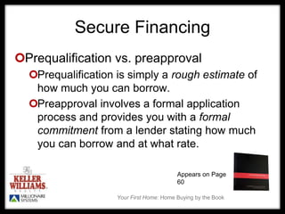 Your First Home: Home Buying by the Book
Secure Financing
Prequalification vs. preapproval
Prequalification is simply a rough estimate of
how much you can borrow.
Preapproval involves a formal application
process and provides you with a formal
commitment from a lender stating how much
you can borrow and at what rate.
Appears on Page
60
 