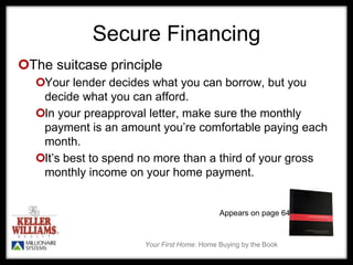 Your First Home: Home Buying by the Book
Secure Financing
The suitcase principle
Your lender decides what you can borrow, but you
decide what you can afford.
In your preapproval letter, make sure the monthly
payment is an amount you’re comfortable paying each
month.
It’s best to spend no more than a third of your gross
monthly income on your home payment.
Appears on page 64
 