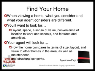 Your First Home: Home Buying by the Book
Find Your Home
When viewing a home, what you consider and
what your agent considers are different.
You’ll want to look for…
Layout, space, a sense of value, convenience of
location to work and schools, and features and
amenities.
Your agent will look for…
How the home compares in terms of size, layout, and
value to other homes in the area, as well as
maintenance
and structural concerns. Appears on Page 85
 