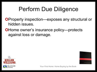 Your First Home: Home Buying by the Book
Perform Due Diligence
Property inspection—exposes any structural or
hidden issues.
Home owner’s insurance policy—protects
against loss or damage.
 