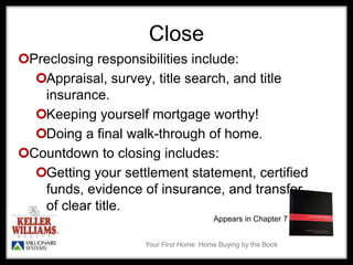 Your First Home: Home Buying by the Book
Close
Preclosing responsibilities include:
Appraisal, survey, title search, and title
insurance.
Keeping yourself mortgage worthy!
Doing a final walk-through of home.
Countdown to closing includes:
Getting your settlement statement, certified
funds, evidence of insurance, and transfer
of clear title.
Appears in Chapter 7
 