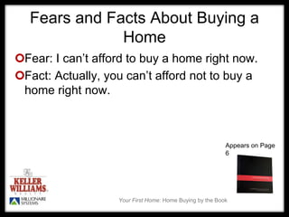 Your First Home: Home Buying by the Book
Fears and Facts About Buying a
Home
Fear: I can’t afford to buy a home right now.
Fact: Actually, you can’t afford not to buy a
home right now.
Appears on Page
6
 