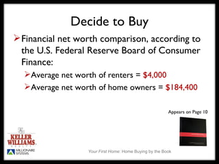 Decide to Buy Financial net worth comparison, according to the U.S. Federal Reserve Board of Consumer Finance: Average net worth of renters =  $4,000 Average net worth of home owners =  $184,400 Appears on Page 10 