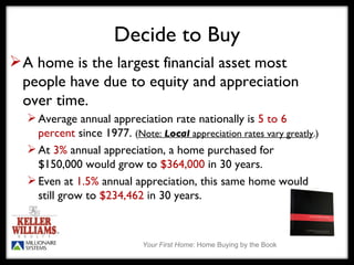 A home is the largest financial asset most people have due to equity and appreciation over time.  Average annual appreciation rate nationally is  5 to 6 percent  since 1977.  ( Note:  Local  appreciation rates vary greatly .) At  3%  annual appreciation, a home purchased for $150,000 would grow to  $364,000  in 30 years. Even at  1.5%  annual appreciation, this same home would still grow to  $234,462  in 30 years. Decide to Buy 