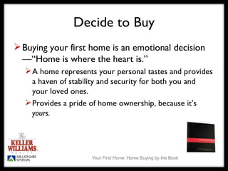 Decide to Buy Buying your first home is an emotional decision—“Home is where the heart is.”  A home represents your personal tastes and provides a haven of stability and security for both you and  your loved ones. Provides a pride of home ownership, because it’s  yours. 