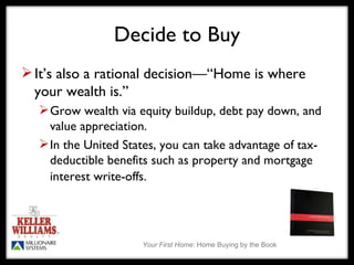 Decide to Buy It’s also a rational decision—“Home is where your wealth is.” Grow wealth via equity buildup, debt pay down, and value appreciation. In the United States, you can take advantage of tax-deductible benefits such as property and mortgage interest write-offs.   
