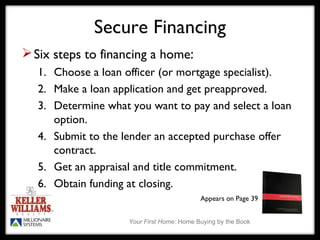 Secure Financing Six steps to financing a home : 1.  Choose a loan officer (or mortgage specialist). 2.  Make a loan application and get preapproved. 3.  Determine what you want to pay and select a loan  option. 4.  Submit to the lender an accepted purchase offer  contract. 5.  Get an appraisal and title commitment. 6.  Obtain funding at closing. Appears on Page 39 