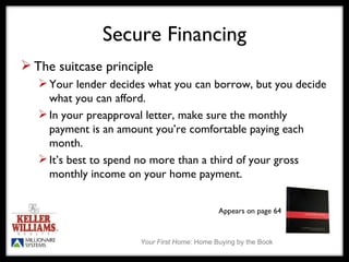 Secure Financing The suitcase principle Your lender decides what you can borrow, but you decide what you can afford. In your preapproval letter, make sure the monthly payment is an amount you’re comfortable paying each month. It’s best to spend no more than a third of your gross monthly income on your home payment.  Appears on page 64 