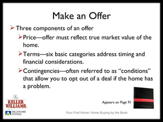 Make an Offer Three components of an offer Price—offer must reflect true market value of the home. Terms—six basic categories address timing and financial considerations. Contingencies—often referred to as “conditions” that allow you to opt out of a deal if the home has a problem.  Appears on Page 91 
