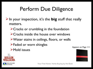 Perform Due Diligence In your inspection, it’s the  big  stuff that really matters. Cracks or crumbling in the foundation Cracks inside the house over windows Water stains in ceilings, floors, or walls Faded or worn shingles Mold issues  Appears on Page 111 