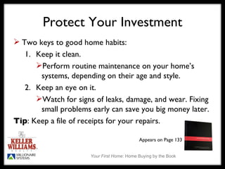 Protect Your Investment Two keys to good home habits: 1. Keep it clean.  Perform routine maintenance on your home’s systems, depending on their age and style. 2. Keep an eye on it. Watch for signs of leaks, damage, and wear. Fixing small problems early can save you big money later. Tip : Keep a file of receipts for your repairs. Appears on Page 133 