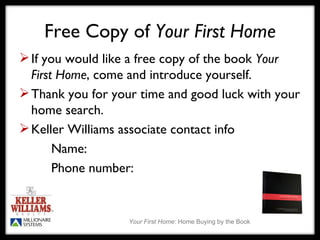 Free Copy of  Your First Home If you would like a free copy of the book  Your First Home , come and introduce yourself.  Thank you for your time and good luck with your home search. Keller Williams associate contact info Name: Phone number: 