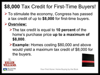 $8,000  Tax Credit for First-Time Buyers! To stimulate the economy, Congress has passed a tax credit of up to  $8,000  for first-time buyers.  Overview: The tax credit is equal to  10 percent  of the home’s purchase price  up to a maximum of $8,000 .   Example:  Homes costing $80,000 and above  would yield a maximum tax credit of $8,000 for the buyers.  