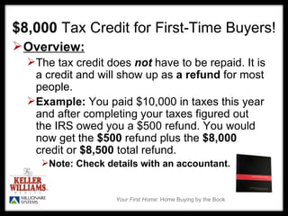 $8,000  Tax Credit for First-Time Buyers! Overview: The tax credit does  not  have to be repaid. It is a credit and will show up as  a refund  for most people.  Example:  You paid $10,000 in taxes this year and after completing your taxes figured out the IRS owed you a $500 refund. You would  now get the  $500  refund plus the  $8,000  credit or  $8,500  total refund.  Note: Check details with an accountant.  